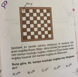250 gr
&
R
Şekildeki 64 karelik satranç tahtasının ilk karesine 250
gram buğday koyan Bilgin, daha sonraki her kareye bir ön-
ceki kareye koyduğu buğday miktarının 3 kat fazlası kadar
buğday koyarak tüm kareleri buğday ile dolduruyor.
Buna göre, 64. kareye koyduğu buğday kaç kilogram-
dır?
E) 463
D 462
C) 461
A) 459
B) 460