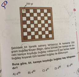 250 gr
&
R
Şekildeki 64 karelik satranç tahtasının ilk karesine 250
gram buğday koyan Bilgin, daha sonraki her kareye bir ön-
ceki kareye koyduğu buğday miktarının 3 kat fazlası kadar
buğday koyarak tüm kareleri buğday ile dolduruyor.
Buna göre, 64. kareye koyduğu buğday kaç kilogram-
dır?
E) 463
D 462
C) 461
A) 459
B) 460
