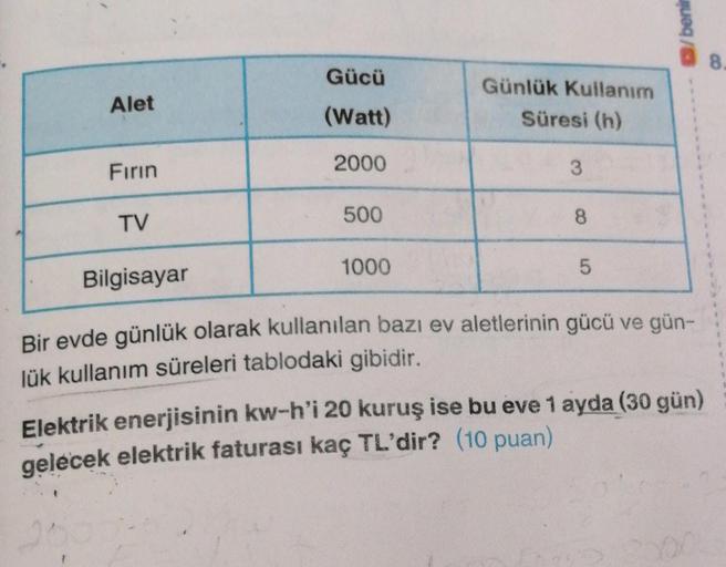 beni
8
Gücü
Alet
Günlük Kullanım
Süresi (h)
(Watt)
Firin
2000
3
TV
500
8
1000
5
Bilgisayar
Bir evde günlük olarak kullanılan bazı ev aletlerinin gücü ve gün-
lük kullanım süreleri tablodaki gibidir.
Elektrik enerjisinin kw-h'i 20 kuruş ise bu eve 1 ayda (3