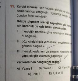 11. Koroid tabakası sert tabaka altında yer alıp ka
damarlarınca zengindir. Pigmentce zengin oli
ğundan farklı renktedir.
Gözde pigment içeriği sayesinde göz içerisi
nin karanlık bir oda halini alması göze,
I. merceğin normale göre kırıcılığının azalması
ni sağlama,
II. göz içindeki ışık yansımaları engellenerek net
görüntü oluşması,
III. mercek kaslarının çalışmasını hızlandirici eta
yaparak göz uyumunu sağlaması
verilenlerden hangilerini sağlar?
1
A) Yalnız 1 B) Yalnız II C) Yalnız III
D) I ve II E) I, II ve III