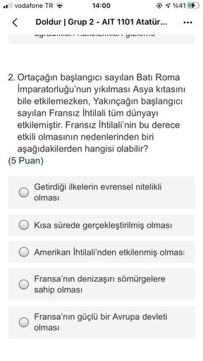 ul
vodafone TR
14:00
1 %416
<
Doldur | Grup 2 - AIT 1101 Atatür...
-
wyruunun
UNUICHUI YAITU
2. Ortaçağın başlangıcı sayılan Batı Roma
İmparatorluğu'nun yıkılması Asya kıtasını
bile etkilemezken, Yakıncağın başlangıcı
sayılan Fransız İhtilali tüm dünyayı
etkilemiştir. Fransız İhtilali'nin bu derece
etkili olmasının nedenlerinden biri
aşağıdakilerden hangisi olabilir?
(5 Puan)
Getirdiği ilkelerin evrensel nitelikli
olması
Kısa sürede gerçekleştirilmiş olması
Amerikan İhtilali'nden etkilenmiş olması
Fransa'nın denizaşırı sömürgelere
sahip olması
Fransa'nın güçlü bir Avrupa devleti
olması