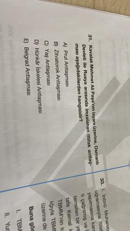 31. Kavalalı Mehmet Ali Paşa'nın isyanı üzerine, Osmanlı
Devleti ile Rusya arasında imzalanan ittifak antlaş-
ması aşağıdakilerden hangisidir?
33. 1. İnönü Muhareb
uğramasıyla İtilaf
yapılmasına kara
ti çağnlmış ve
temsilen bir ye
tafa Kemal k
TBMM'nin k
liğıyla TBM
üzerine de
A) Prut Antlaşması
B) Zitvatorok Antlaşması
C) Yaş Antlaşması
D) Hünkâr İskelesi Antlaşması
E) Belgrad Antlaşması
Buna gör
1. TBM
II. Yur
