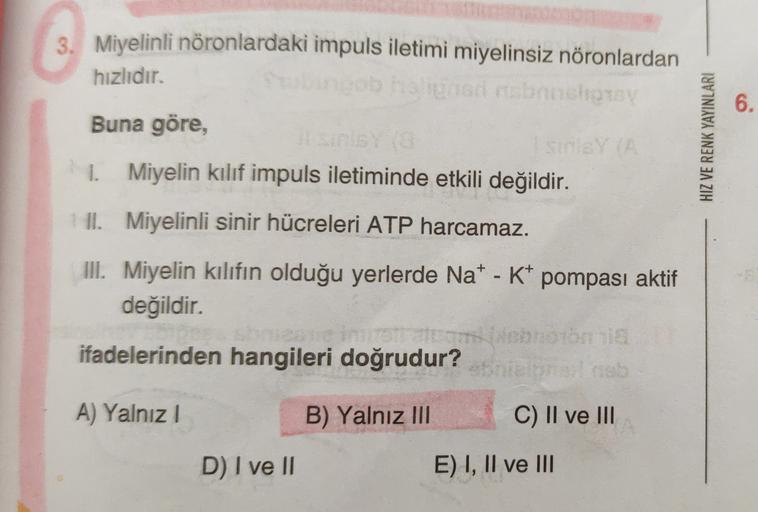 3. Miyelinli nöronlardaki impuls iletimi miyelinsiz nöronlardan
hızlıdır.
for bancora
Buna göre,
I sinis
1. Miyelin kılıf impuls iletiminde etkili değildir.
6.
HIZ VE RENK YAYINLARI
II. Miyelinli sinir hücreleri ATP harcamaz.
III. Miyelin kılıfın olduğu ye