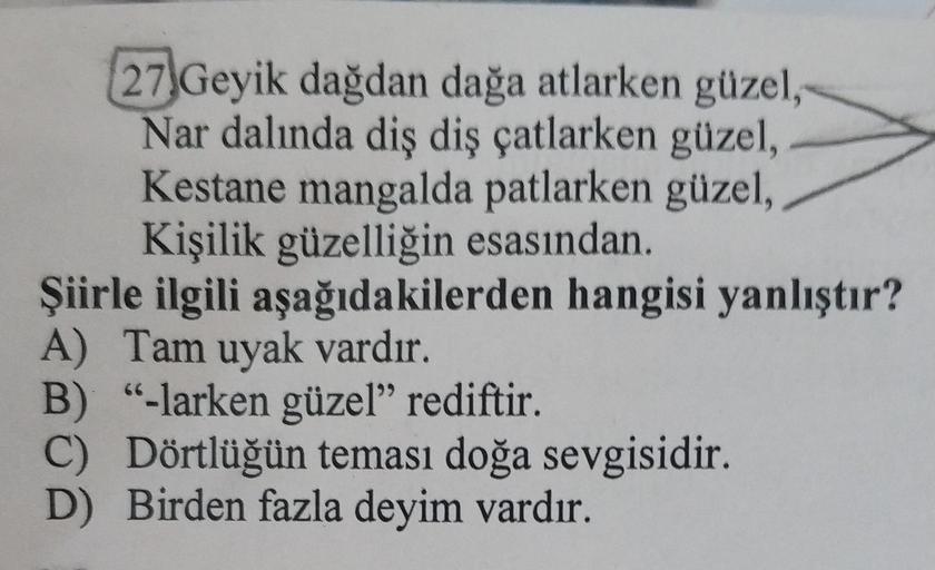 27 Geyik dağdan dağa atlarken güzel,
Nar dalında diş diş çatlarken güzel,
Kestane mangalda patlarken güzel,
Kişilik güzelliğin esasından.
Şiirle ilgili aşağıdakilerden hangisi yanlıştır?
A) Tam uyak vardır.
B) "-larken güzel” rediftir.
C) Dörtlüğün teması 