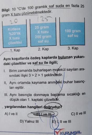 Bilgi: 10 °C'de 100 gramlık saf suda en fazla 25
gram X tuzu çözünebilmektedir.
1295
20
Kütlece
%20'lik
X tuzu
çözeltisi
25 gram
X tuzu
200 gram
saf su
100 gram
saf su
1. Kap
2. Kap
3. Kap
Aynı koşullarda özdeş kaplarda bulunan yukarı-
daki çözeltiler ve s