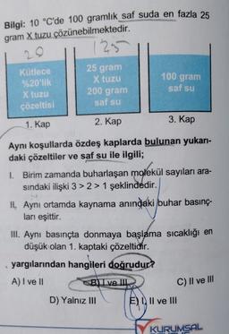 Bilgi: 10 °C'de 100 gramlık saf suda en fazla 25
gram X tuzu çözünebilmektedir.
1295
20
Kütlece
%20'lik
X tuzu
çözeltisi
25 gram
X tuzu
200 gram
saf su
100 gram
saf su
1. Kap
2. Kap
3. Kap
Aynı koşullarda özdeş kaplarda bulunan yukarı-
daki çözeltiler ve saf su ile ilgili;
1. Birim zamanda buharlaşan molekül sayıları ara-
sindaki ilişki 3 > 2> 1 şeklindedir.
H. Aynı ortamda kaynama anındaki buhar basınç-
ları eşittir.
III. Aynı basınçta donmaya başlama sıcaklığı en
düşük olan 1. kaptaki çözeltidir.
yargılarından hangileri doğrudur?
A) I ve II
BlI ve III.
C) II ve III
D) Yalnız III
E) III ve III
KUR
KURUMSAL
