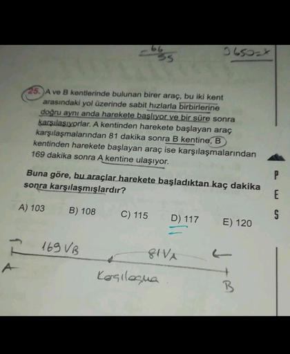 66
IL50x
25. A ve B kentlerinde bulunan birer araç, bu iki kent
arasındaki yol üzerinde sabit hızlarla birbirlerine
doğru aynı anda harekete başlıyor ve bir süre sonra
karşılasıyorlar. A kentinden harekete başlayan araç
karşılaşmalarından 81 dakika sonra B