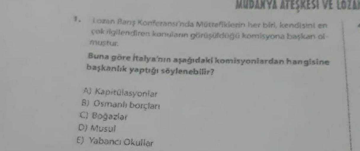 MUDANYA ATEŞKESI VE LOZA
Lozon Bans Konferansı'nda Müttefiklerin her biri, kendisini en
çok rlgilendiren konuların görüşüldoga komisyona başkan ol
mustur.
Buna göre İtalya'nın aşağıdaki komisyonlardan hangisine
başkanlık yaptığı söylenebilir?
A) Kapitülasyonlar
B) Osmaph borcları
C) Boğazlar
D) Musul
E) Yabancı Okullar