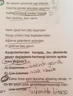 3
B
Bir akşam gözünde aşk
tüterse B
Geçmiş günler aklından geçerse A
Kalbin
bomboş ümitler biterse D
Sen üzülme, ben varım
Neler geçti kim bilir başından
Sevgi umdun hep başkalarından
Ağlama gidenlerin ardından
O giderse ben varım
Aşağıdakilerden hangisi, bu dizelerde
geçen deyimlerin herhangi birinin açıkla-
masr değildir
Salinda geance
A) Düşünmek
B) Çok özlemek > ASC tütarde
Daha önce aynı duruma uğramış olmak
D) Bir şeyin artık gerçekleşemeyeceği inan-
cina varmak
st
i ümitler biterse