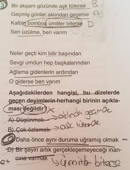 3
B
Bir akşam gözünde aşk
tüterse B
Geçmiş günler aklından geçerse A
Kalbin
bomboş ümitler biterse D
Sen üzülme, ben varım
Neler geçti kim bilir başından
Sevgi umdun hep başkalarından
Ağlama gidenlerin ardından
O giderse ben varım
Aşağıdakilerden hangisi, bu dizelerde
geçen deyimlerin herhangi birinin açıkla-
masr değildir
Salinda geance
A) Düşünmek
B) Çok özlemek > ASC tütarde
Daha önce aynı duruma uğramış olmak
D) Bir şeyin artık gerçekleşemeyeceği inan-
cina varmak
st
i ümitler biterse
