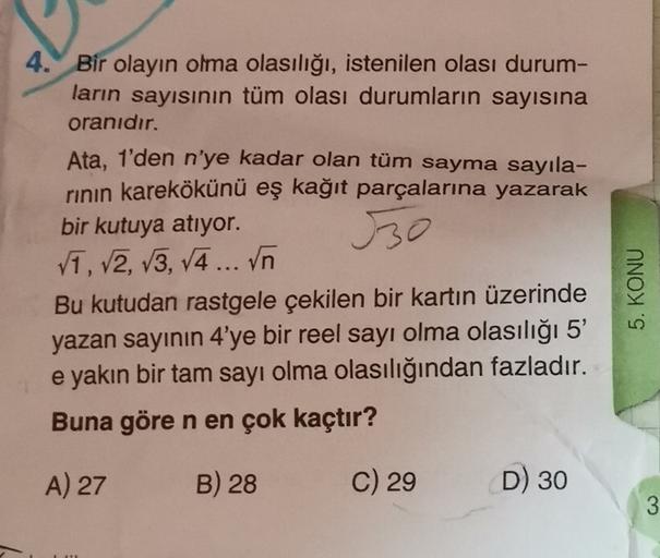 4. Bir olayın olma olasılığı, istenilen olası durum-
ların sayısının tüm olası durumların sayısına
oranıdır.
Ata, 1'den n'ye kadar olan tüm sayma sayıla-
rinin karekökünü eş kağıt parçalarına yazarak
bir kutuya atıyor.
V1, V2, V3, 4 ... Vn
Bu kutudan rastg