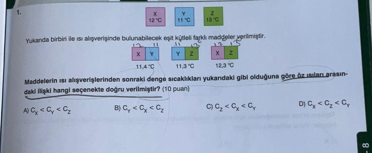 X
12 °C
Y
11 °C
13 °C
Yukarıda birbiri ile isi alışverişinde bulunabilecek eşit kütleli farklı maddeler verilmiştir.
X
Y
Y
z
X
Z
11,4 °C
11,3 °C
12,3 °C
Maddelerin isi alışverişlerinden sonraki denge sıcaklıkları yukarıdaki gibi olduğuna göre öz isilarLarasın-
daki ilişki hangi seçenekte doğru verilmiştir? (10 puan)
B) Cy < Cx <cz
A) C < Cy <C₂
C) C₂ < x < C,
D G < C₂ < C,