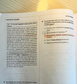 ALTIN KARMA
PARAGRAF DENEME
19. Bu parçaya göre aşırı korumaci ailelerin çocuklar
da görülen olumsuzluklar arasında aşağıdakilerde
hangisi yoktur?
A) Önlerine çıkan problemlerle mücadele etmeye
meme +
B) Güven duygusunun sarsılması
C) Bencil tavırları sebebiyle arkadaş ortamlarında
vilmeme
D) Sosyal hayatta cekingen davranma+
E) Bağışıklık sistemlerinde zayıflama +
18. - 19. soruları aşağıdaki parçaya göre cevap-
layınız.
Çocuk, ilk eğitimini ailesinden alır. Ailelerin çocuklarıyla
kurduğu iletişim şekli, çocuğun ilerideki karakterini de
belirler. Bizim ülkemizde aileler, çocukları söz konusu
olduğunda aşın korumacı bir tutum sergilemektedir. Bu
korumacı tavır, bir yandan çocukta güven duygusu oluş
tururken, aslında bir yandan da dış dünyanın acımasız
şartlarına karşı çocuğun bilinçsiz olmasına, korunaksız
kalmasına yol açmaktadır. Bu koruyucu tutumla yeti-
şen çocuklar, genelde karşısına çıkan sorunların çözü-
münde zayıf kalırlar. Çünkü o güne kadar karşılaşılan
çoğu problem anne ve babaları tarafından çözüldüğü
için, bu durumla nasıl başa çıkacaklarını bilemezler.
Çok korumaci, sahiplenici anne ve babaların çocukları
---- Aynı zamanda sorunlarının hep ebeveynleri tarafın-
dan çözülmesine alışkın olan bu çocuklar, sosyal hayat-
larında genellikle pasif ve özgüvensiz olurlar. Her aile
çocuğunun üzerine titrer ama bunu abartırlarsa çıkan
sonuç hiç iyi olmaz. Çocukları hasta olmasın diye aşırı
titiz davranmak, tozdan vs. uzak tutmak gibi durumların
aşırısı da çocuğun bağışıklık kazanmasına engel olur.
Çünkü çocuğun bağışıklık kazanması için kirlenmeye de
ihtiyacı var. Kısacası aşırı koruyup kollayıcı bu tavırlar
her zaman doğru olan değildir.
18. Bu parçada boş bırakılan yere düşüncenin akışına
göre getirilecek olan ifade endakrilom
