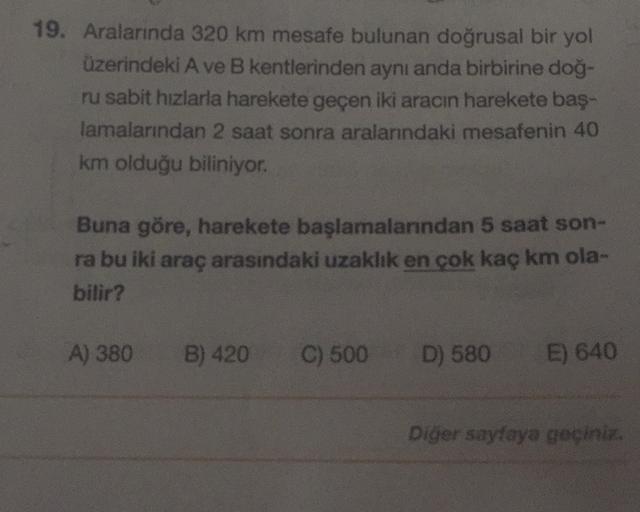 19. Aralarında 320 km mesafe bulunan doğrusal bir yol
üzerindeki A ve B kentlerinden aynı anda birbirine doğ-
ru sabit hızlarla harekete geçen iki aracın harekete baş-
lamalarından 2 saat sonra aralarındaki mesafenin 40
km olduğu biliniyor.
Buna göre, hare