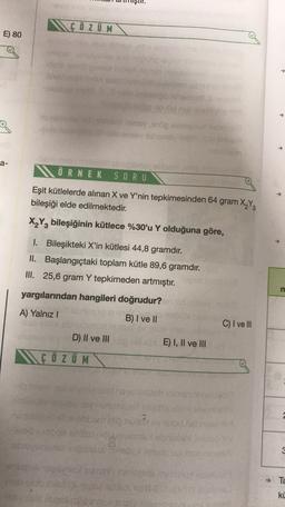 MGÖZ UM
E) 80
obs
a-
ÖRNEK SORU
Eşit kütlelerde alınan X ve Y'nin tepkimesinden 64 gram X Y
bileşiği elde edilmektedir.
X2Y2 bileşiğinin kütlece %30'u Y olduğuna göre,
1. Bileşikteki X'in kütlesi 44,8 gramdır.
II. Başlangıçtaki toplam kütle 89,6 gramdır.
III. 25,6 gram Y tepkimeden artmıştır.
m
yargılarından hangileri doğrudur?
A) Yalnız!
Bonsai
B) I ve II
C) I ve III
D) II ve III di
NÇ Ö Z UM
E) I, II ve III
albino
hodu
Since
dou
TE
ki
