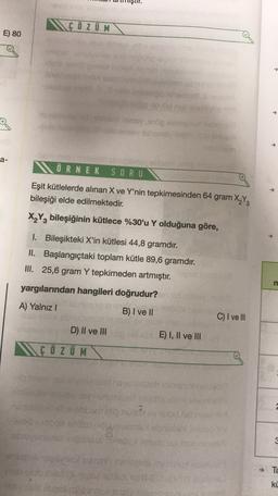 MGÖZ UM
E) 80
obs
a-
ÖRNEK SORU
Eşit kütlelerde alınan X ve Y'nin tepkimesinden 64 gram X Y
bileşiği elde edilmektedir.
X2Y2 bileşiğinin kütlece %30'u Y olduğuna göre,
1. Bileşikteki X'in kütlesi 44,8 gramdır.
II. Başlangıçtaki toplam kütle 89,6 gramdır.
III. 25,6 gram Y tepkimeden artmıştır.
m
yargılarından hangileri doğrudur?
A) Yalnız!
Bonsai
B) I ve II
C) I ve III
D) II ve III di
NÇ Ö Z UM
E) I, II ve III
albino
hodu
Since
dou
TE
ki
