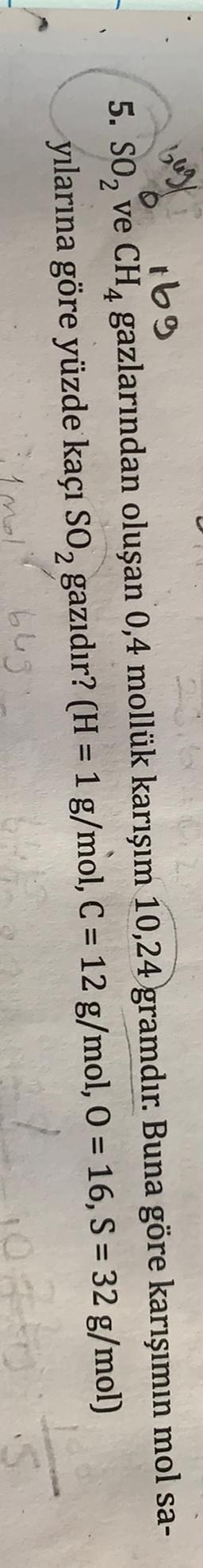 big/
.
=
t69
5. SO, ve CH4 gazlarından oluşan 0,4 mollük karışım 10,24 gramdır. Buna göre karışımın mol sa-
yılarına göre yüzde kaçı SO, gazıdır? (H = 1 g/mol, C = 12 g/mol, O = 16, S = 32 g/mol)
bleg
