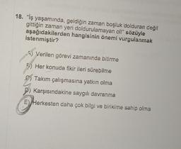 18. "iş yaşamında, geldiğin zaman boşluk dolduran değil
gittiğin zaman yeri doldurulamayan ol!" sözüyle
aşağıdakilerden hangisinin önemi vurgulanmak
istenmiştir?
Verilen görevi zamanında bitirme
Her konuda fikir ileri sürebilme
Takım çalışmasına yatkın olma
Karşısındakine saygılı davranma
E) Herkesten daha çok bilgi ve birikime sahip olma