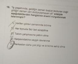 18. "iş yaşamında, geldiğin zaman boşluk dolduran değil
gittiğin zaman yeri doldurulamayan ol!" sözüyle
aşağıdakilerden hangisinin önemi vurgulanmak
istenmiştir?
Verilen görevi zamanında bitirme
Her konuda fikir ileri sürebilme
Takım çalışmasına yatkın olma
Karşısındakine saygılı davranma
E) Herkesten daha çok bilgi ve birikime sahip olma
