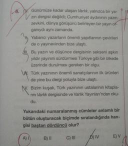 8. W. Günümüze kadar ulaşan Varlık, yalnızca bir ya-
zin dergisi değildi; Cumhuriyet aydınının yazın
zevkini, dünya görüşünü belirleyen bir yayın or-
ganıydı aynı zamanda.
Yabancı yazarların önemli yapıtlarının çevirileri
de o yayınevinden bize ulaştı.
411. Bu yazın ve düşünce dergisinin sekseni aşkın
yıldır yayınını sürdürmesi Türkiye gibi bir ülkede
üzerinde durulması gereken bir olgu.
W. Türk yazınının önemli sanatçılarının ilk ürünleri
de yine bu dergi yoluyla bize ulaştı.
N. Bizim kuşak, Türk yazınının ustalarının kitapla-
rini Varlık dergisinde ve Varlık Yayınları'ndan oku-
du.
Yukarıdaki numaralanmış cümleler anlamlı bir
bütün oluşturacak biçimde sıralandığında han-
gisi baştan dördüncü olur?
A) 1
B) II
C) III
D) IV
E) V