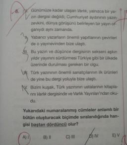 8. W. Günümüze kadar ulaşan Varlık, yalnızca bir ya-
zin dergisi değildi; Cumhuriyet aydınının yazın
zevkini, dünya görüşünü belirleyen bir yayın or-
ganıydı aynı zamanda.
Yabancı yazarların önemli yapıtlarının çevirileri
de o yayınevinden bize ulaştı.
411. Bu yazın ve düşünce dergisinin sekseni aşkın
yıldır yayınını sürdürmesi Türkiye gibi bir ülkede
üzerinde durulması gereken bir olgu.
W. Türk yazınının önemli sanatçılarının ilk ürünleri
de yine bu dergi yoluyla bize ulaştı.
N. Bizim kuşak, Türk yazınının ustalarının kitapla-
rini Varlık dergisinde ve Varlık Yayınları'ndan oku-
du.
Yukarıdaki numaralanmış cümleler anlamlı bir
bütün oluşturacak biçimde sıralandığında han-
gisi baştan dördüncü olur?
A) 1
B) II
C) III
D) IV
E) V
