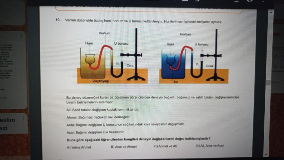 10.
Verilen düzenekle özdeş huni, hortum ve U borusu kullanılmıştır. Hunilerin sivi içindeki seviyeleri aynıdır.
Hortum
Hortum
Huni
U borusu
Huni
U borusu
♡
U
Civa
Civa
Zeytinyag
eslim
azi
Bu deney düzeneğini kuran bir öğretmen öğrencilerden deneyin bagimli, bağımsız ve sabit tutulan değişkenlerinden
birisini belirlemelerini istemiştir,
Ali: Sabit tutulan değişken kaptaki sivi miktardit,
Ahmet: Bagimsiz değişken sivi derinliğidir.
Arda: Bagimli değişken U borusunun sağ kolundaki civa seviyesinin degişimidir.
Acar: Bagimli degisken sivi basıncıdir.
Buna göre aşağıdaki öğrencilerden hangileri deneyin degiskenlerini doğru belirlemişlerdir?
A) Yalnız Ahmet
B) Acar ve Ahmet
C) Ahmet ve Ali
D) All Arda ve Acar