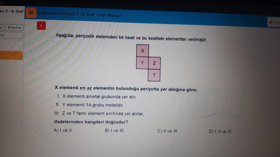 am
avi 3 - 8. Sınıf
Değerlendirme Sınavı 3 - 8. Sınıf > Fen Bilimleri
Çizir
3.
as
Normal
cran
Aşağıda, periyodik sistemdeki bir kesit ve bu kesitteki elementler verilmiştir.
x
Y
N
T
X elementi en az elementin bulunduğu periyotta yer aldığına göre;
1. X elementi ametal grubunda yer alır.
II. Y elementi 1A grubu metalidir.
III. Z ve T farkli element sinifinda yer alırlar.
ifadelerinden hangileri doğrudur?
A) I ve II.
B) I ve III.
C) II ve III.
D) I, II ve III.