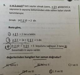 5.
a ve b pozitif tam sayılar olmak üzere, a | b gösterimi a
sayısının b sayısına bölümünden elde edilen kalan olarak
tanımlanıyor.
örnek: 142 | 10 = 2 dir.
=
Buna göre,
=
+
0 a 5 = 1 ise a tektir
.
1, a 12. + (a + 1) | 2 = 1 dir.
H.)
14. b 10 55 16 = 5 koşulunu sağlayan 3 tane
iki
b
basamaklı b sayısı vardır.
=
değerlerinden hangileri her zaman doğrudur?
Al Yalnız !
B) Yalnız II
C) I ve II
DH II ve III
E) I, II ve III