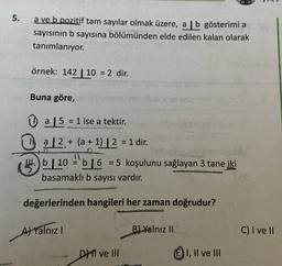 5.
a ve b pozitif tam sayılar olmak üzere, a | b gösterimi a
sayısının b sayısına bölümünden elde edilen kalan olarak
tanımlanıyor.
örnek: 142 | 10 = 2 dir.
=
Buna göre,
=
+
0 a 5 = 1 ise a tektir
.
1, a 12. + (a + 1) | 2 = 1 dir.
H.)
14. b 10 55 16 = 5 koşulunu sağlayan 3 tane
iki
b
basamaklı b sayısı vardır.
=
değerlerinden hangileri her zaman doğrudur?
Al Yalnız !
B) Yalnız II
C) I ve II
DH II ve III
E) I, II ve III
