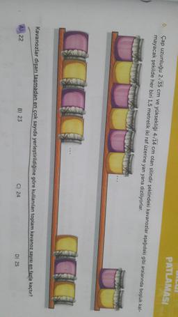 PATLAMASI
6
Çap uzunluğu 2/35 cm ve yüksekliği 4/14 cm olan silindir şeklindeki kavanozlar aşağıdaki gibi aralarında boşluk kal-
mayacak şekilde her biri 1,5 metrelik iki raf üzerine yan yana diziliyorlar.
SHA
Kavanozlar dışarı taşmadan en çok sayıda yerleştirildiğine göre kullanılan toplam kavanoz sayısı en fazla kaçtır?
A) 22
B) 23
C) 24
D) 25