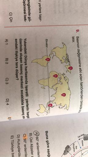 Alizeler
Üst Alize
9. Basıncın değişmesine etki eden faktörlerden birisides
liktır.
Bati
Rüzgârlari
2
5
Ekvator
Buna göre aşağı
ri yerlere taşır-
AY 60° enlemleri
B) Üst Alizelera
angisinde gü-
üşürmesi bek-
C) 30° enlemle
Yukarıdaki Dünya haritasında işaretli yerlerin hangisi
üzerinde oluşan basınç merkezi sıcaklıkla basınç ara-
sindaki ilişkiye ters düşer?
D) Kutuplarda
E) Türkiye ba
C) Çin
E)S
A) 1
B) 2
C) 3
D) 4