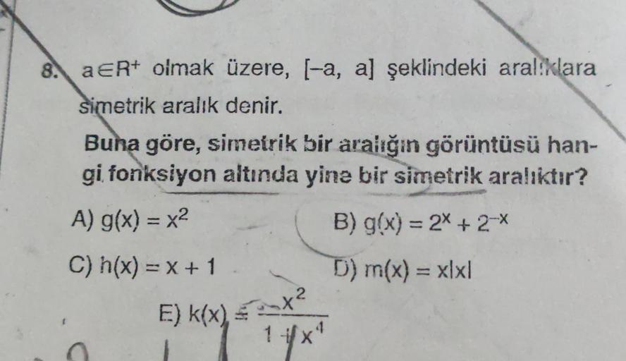 8. a ER+ olmak üzere, l-a, a) şeklindeki aral:klara
simetrik aralık denir.
Buna göre, simetrik bir aralığın görüntüsü han-
gi fonksiyon altında yine bir simetrik aralıktır?
A) g(x) = x2
B) g(x) = 2x + 2-X
C) h(x) = x + 1
D) m(x) = xlxl
-
amx?
E) k(x)
5og
1