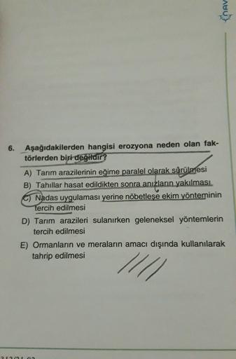 EnAV
6.
Aşağıdakilerden hangisi erozyona neden olan fak-
törlerden biri değildir?
A) Tarım arazilerinin eğime paralel olarak sürülmesi
B) Tahıllar hasat edildikten sonra anızların yakılması
C) Nadas uygulaması yerine nöbetleşe ekim yönteminin
tercih edilmesi
D) Tarım arazileri sulanırken geleneksel yöntemlerin
tercih edilmesi
E) Ormanların ve meraların amacı dışında kullanılarak
tahrip edilmesi
//
21