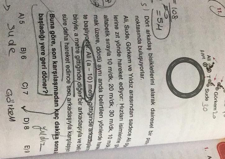 11.
Ali
Görkem 20
Sude
30
A
1.
nem
= 108
PO
=54
S/ Dört arkadaş bisikletlerini alarak dairesel bir pistin
noktasında buluşuyorlar.
Ali, Sude, Görkem ve Yıldız arasından sadece Alicity
lerine zıt yönde hareket ediyor: Hizları isimlerine o
alfabetik sırayla 