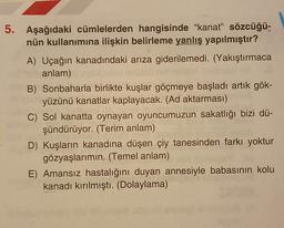 5. Aşağıdaki cümlelerden hangisinde “kanat" sözcüğü-
nün kullanımına ilişkin belirleme yanlış yapılmıştır?
A) Uçağın kanadındaki arıza giderilemedi. (Yakıştırmaca
anlam)
B) Sonbaharla birlikte kuşlar göçmeye başladı artık gök-
yüzünü kanatlar kaplayacak. (Ad aktarması)
C) Sol kanatta oynayan oyuncumuzun sakatlığı bizi dü-
şündürüyor. (Terim anlam)
D) Kuşların kanadına düşen çiy tanesinden farkı yoktur
gözyaşlarımın. (Temel anlam)
E) Amansız hastalığını duyan annesiyle babasının kolu
kanadı kırılmıştı. (Dolaylama)