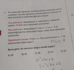 9.
Bir matematik öğretmeni sınıfında polinom bulmacası oyunu
oynatıyor. Oyunda öğretmen sınıfa iki polinomu tanıtıyor ve
ders sonunda iki polinomla ilgili soru soruyor.
12
P(x) polinomu: Başkatsayısı 3, sabit terimi 2, katsayılar
toplamı 10 olan ikinci dereceden polinomdur.
R(x) polinomu: Başkatsayısı 2 olan x-2 ve x - 4 ile
bölündüğünde her defasında 6 kalanı veren ikinci dereceden
polinomdur.
Öğretmenin sorusu: P(2x) + x = R(x) polinomunun x – 1 ile
bölümünden kalan kaçtır?
P(4)+
Buna göre, bu sorunun doğru cevabı kaçtır?
-
+
D) 32
E) 24
A) 48
B) 42
C) 36
extbyte
3x²+bx+2