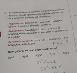 9.
Bir matematik öğretmeni sınıfında polinom bulmacası oyunu
oynatıyor. Oyunda öğretmen sınıfa iki polinomu tanıtıyor ve
ders sonunda iki polinomla ilgili soru soruyor.
12
P(x) polinomu: Başkatsayısı 3, sabit terimi 2, katsayılar
toplamı 10 olan ikinci dereceden polinomdur.
R(x) polinomu: Başkatsayısı 2 olan x-2 ve x - 4 ile
bölündüğünde her defasında 6 kalanı veren ikinci dereceden
polinomdur.
Öğretmenin sorusu: P(2x) + x = R(x) polinomunun x – 1 ile
bölümünden kalan kaçtır?
P(4)+
Buna göre, bu sorunun doğru cevabı kaçtır?
-
+
D) 32
E) 24
A) 48
B) 42
C) 36
extbyte
3x²+bx+2
