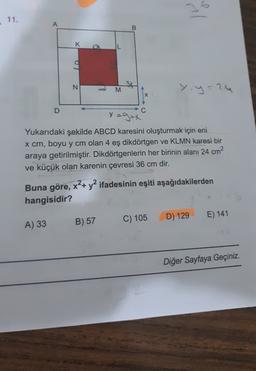 11.
M/
A
B
K
L
N
M
Y.y=0
X
D
C
y zg+x
y
Yukarıdaki şekilde ABCD karesini oluşturmak için eni
x cm, boyu y cm olan 4 eş dikdörtgen ve KLMN karesi bir
araya getirilmiştir. Dikdörtgenlerin her birinin alanı 24 cm?
ve küçük olan karenin çevresi 36 cm dir.
Buna göre, x²+ y2 ifadesinin eşiti aşağıdakilerden
hangisidir?
E) 141
D) 129
C) 105
A) 33
B) 57
Diğer Sayfaya Geçiniz.