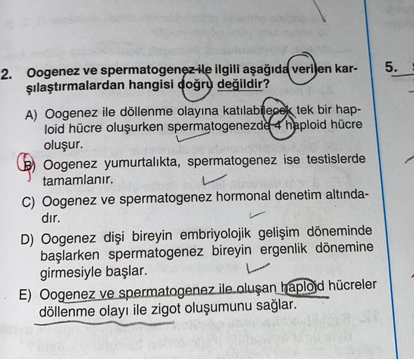 5.
2. Oogenez ve spermatogenez ile ilgili aşağıda verilen kar-
şılaştırmalardan hangisi doğru değildir?
A) Oogenez ile döllenme olayına katılabilecek tek bir hap-
loid hücre oluşurken spermatogenezde 4 haploid hücre
oluşur.
Oogenez yumurtalıkta, spermatoge