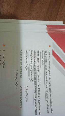 5.
Levhalar, konveksiyonel akımların etkisiyle hareket eder.
Bu hareketler yaklaşma, uzaklaşma ve yanal yer değiştir-
me şeklindedir.
Buna göre, Pasifik Levhası ile Filipinler Levhası'nın
çarpışması sonucunda aşağıdaki yeryüzü şekillerinden
hangisi meydana gelmiştir?
A) Himalaya Dağları
B) Alp Dağları
C) İskandinav Yarımadası D) Mariana Çukuru
E) Bering Boğazi
6. I Ural Dağları
