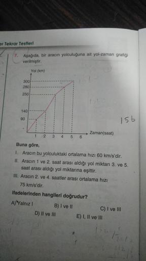 er Tekrar Testleri
7. Aşağıda, bir aracın yolculuğuna ait yol-zaman grafiği
verilmiştir.
Yol (km)
300)
280
250
.
140
90
156
Zaman(saat)
1
2 3
4 5 6
Buna göre,
1. Aracın bu yolculuktaki ortalama hızı 60 km/s'dir.
II. Aracın 1 ve 2. saat arası aldığı yol mik