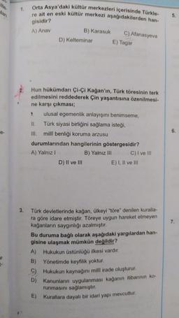 1.
Orta Asya'daki kültür merkezleri içerisinde Türkle-
re ait en eski kültür merkezi aşağıdakilerden han-
llari
.
5.
gisidir?
A) Anav
B) Karasuk
D) Kelteminar
C) Afanasyeva
E) Tagar
Hun hükümdarı çi-çi Kağan'ın, Türk töresinin terk
edilmesini reddederek Çin yaşantısına özenilmesi-
ne karşı çıkması;
1. ulusal egemenlik anlayışını benimseme,
II. Türk siyasi birliğini sağlama isteği,
III. millî benliği koruma arzusu
durumlarından hangilerinin göstergesidir?
A) Yalnız!
B) Yalnız III C) I ve III
D) II ve III
E) I, II ve III
6.
3.
7.
Türk devletlerinde kağan, ülkeyi "töre" denilen kuralla-
ra göre idare etmiştir. Töreye uygun hareket etmeyen
kağanların saygınlığı azalmıştır.
Bu duruma bağlı olarak aşağıdaki yargılardan han-
gisine ulaşmak mümkün değildir?
A) Hukukun üstünlüğü ilkesi vardır.
B) Yönetimde keyfilik yoktur.
C) Hukukun kaynağını milli irade oluşturur.
D) Kanunların uygulanması kağanın itibarının ko-
runmasını sağlamıştır.
E) Kurallara dayalı bir idari yapı mevcuttur.
t-
