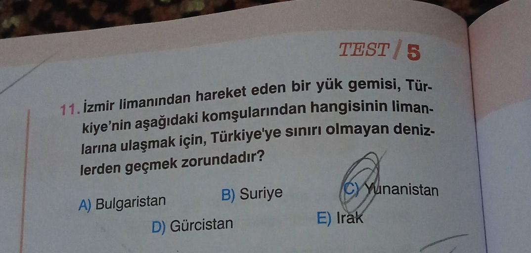 TEST 5
11. İzmir limanından hareket eden bir yük gemisi, Tür-
kiye'nin aşağıdaki komşularından hangisinin liman-
larına ulaşmak için, Türkiye'ye sınırı olmayan deniz-
lerden geçmek zorundadır?
6
C) Yunanistan
A) Bulgaristan
B) Suriye
D) Gürcistan
E) Irak
