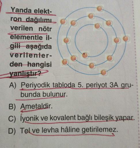 Yanda elekt-
ron dağılımı
verilen nötr
elementle il-
gili aşağıda
veritenter-
den hangisi
yanlıstır?
A) Periyodik tabloda 5. periyot 3A gru-
bunda bulunur.
B) Ametaldir.
c) İyonik ve kovalent bağlı bileşik yapar.
D) Tel ve levha hâline getirilemez.