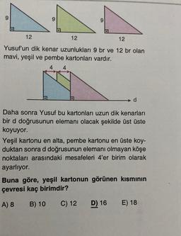 9
9
o
12
12
12
Yusuf'un dik kenar uzunlukları 9 br ve 12 br olan
mavi, yeşil ve pembe kartonları vardır.
4
d
Daha sonra Yusuf bu kartonları uzun dik kenarları
bir d doğrusunun elemanı olacak şekilde üst üste
koyuyor.
Yeşil kartonu en alta, pembe kartonu en üste koy-
duktan sonra d doğrusunun elemanı olmayan köşe
noktaları arasındaki mesafeleri 4'er birim olarak
ayarlıyor.
Buna göre, yeşil kartonun görünen kısmının
çevresi kaç birimdir?
A) 8
B) 10
C) 12
D) 16
E) 18