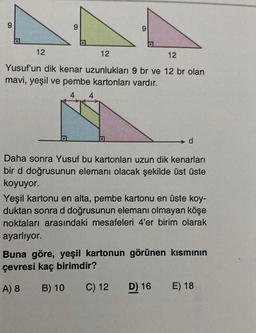 9
9
o
12
12
12
Yusuf'un dik kenar uzunlukları 9 br ve 12 br olan
mavi, yeşil ve pembe kartonları vardır.
4
d
Daha sonra Yusuf bu kartonları uzun dik kenarları
bir d doğrusunun elemanı olacak şekilde üst üste
koyuyor.
Yeşil kartonu en alta, pembe kartonu en üste koy-
duktan sonra d doğrusunun elemanı olmayan köşe
noktaları arasındaki mesafeleri 4'er birim olarak
ayarlıyor.
Buna göre, yeşil kartonun görünen kısmının
çevresi kaç birimdir?
A) 8
B) 10
C) 12
D) 16
E) 18
