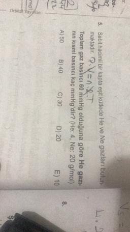Or.
Vs
ba-
li
34
H.
5. Sabit hacimli bir kapta eşit kütlede He ve Ne gazları bulun-
maktadır. P.V=n.&.T
Toplam gaz basıncı 60 mmHg olduğuna göre He gazi-
nın kısmi basıncı kaç mmHg'dir? (He: 4, Ne: 20 g/mol)
2
99
8.
A) 50
B) 40
C) 30
D) 20
22
E) 10
mol
Orbital Yayinlan