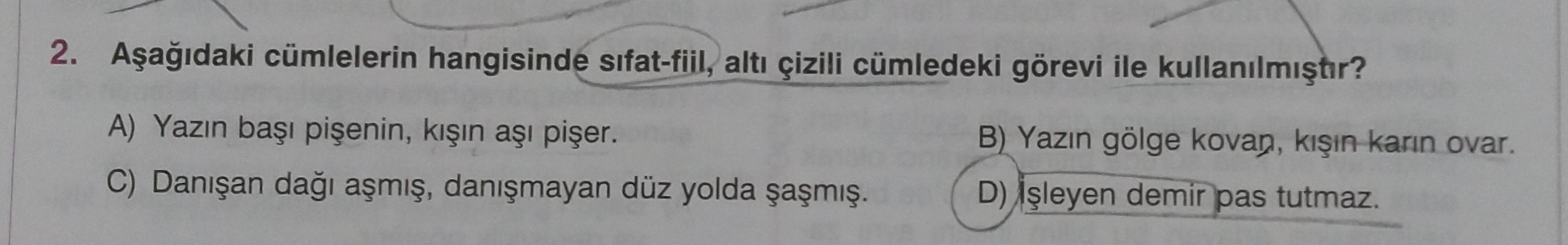 2. Aşağıdaki cümlelerin hangisinde sifat-fiil, altı çizili cümledeki görevi ile kullanılmıştır?
A) Yazın başı pişenin, kışın aşı pişer.
C) Danışan dağı aşmış, danışmayan düz yolda şaşmış.
B) Yazın gölge kovan, kışın karın ovar.
D) Işleyen demir pas tutmaz.