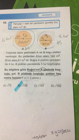 MATEMATİK
10.
BİLGİ
Yarıçapı r olan bir çemberin çevresi 2ter,
alanı zr2 dir.
4 ter( 12 12
9
stur
Stm
7 45
s
[
146cm²
A 48
B
Yukarıda daire şeklindeki A ve B koşu pistleri
verilmiştir. Bu pistlerden A'nın alanı 144 m2,
B'nin alanı 81 m2 dir. Buğra A pistinin çevresin-
de 4 tur, B pistinin çevresinde 5 tur koşmuştur.
Bu bilgilere göre Buğra'nın A pistinde koş-
tuğu yol, B pistinde koştuğu yoldan kaç
metre fazladır? (Tt = 3 aliniz.)
lu
A) 175
B) 108
C) (147
D) 192
xy atferli
tabon
