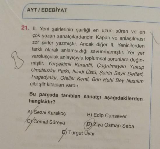 AYT / EDEBİYAT
B
21. II, Yeni şairlerinin şairliği en uzun süren ve en
çok yazan sanatçılardandır. Kapalı ve anlaşılması
zor şiirler yazmıştır. Ancak diğer II. Yenicilerden
farklı olarak anlamsızlığı savunmamıştır. Yer yer
varoluşçuluk anlayışıyla toplumsa